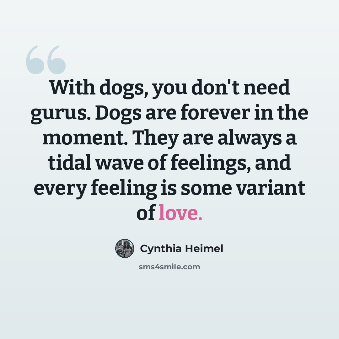 “With dogs, you don't need gurus. Dogs are forever in the moment. They are always a tidal wave of feelings, and every feeling is some variant of love.” quote by Cynthia Heimel