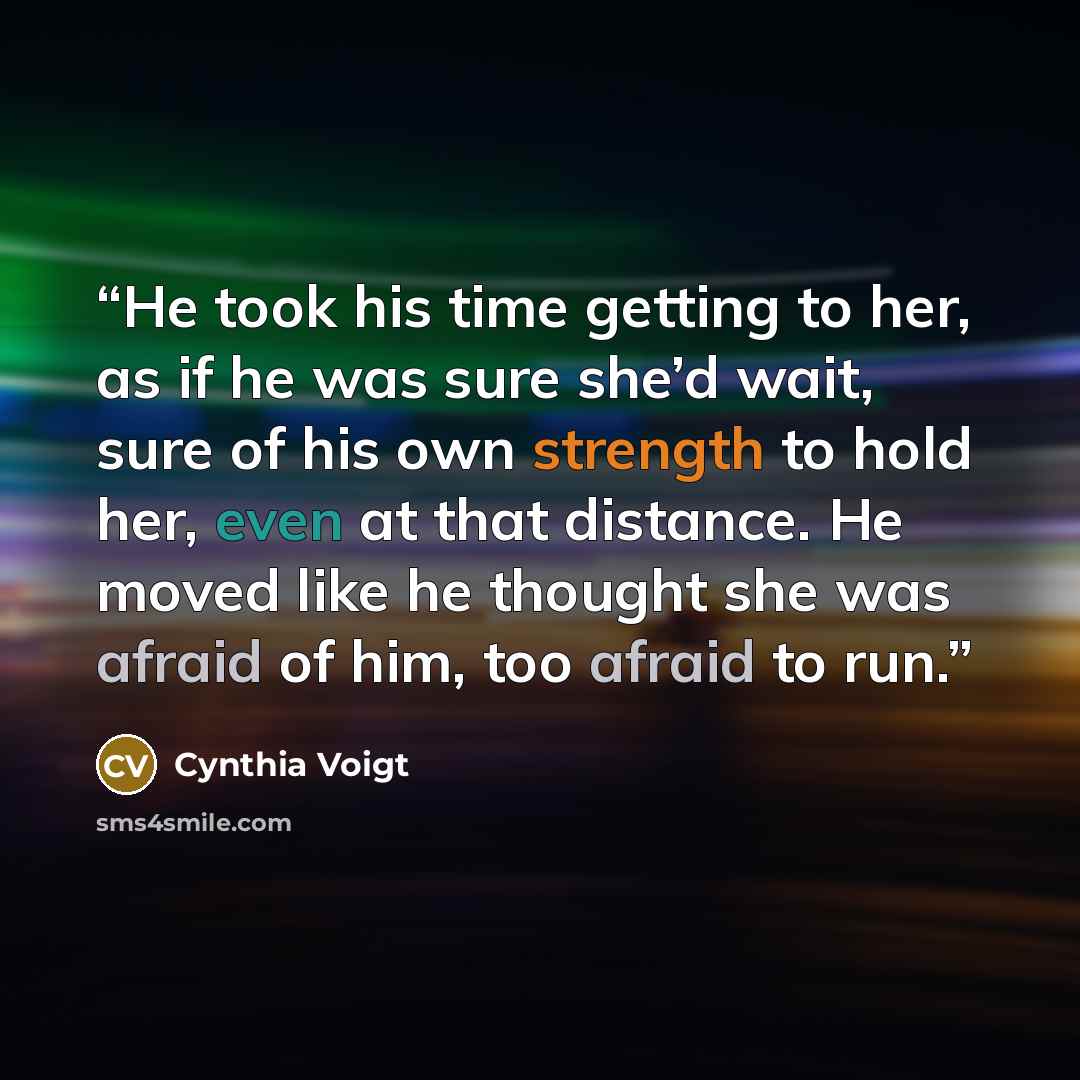 “He took his time getting to her, as if he was sure she’d wait, sure of his own strength to hold her, even at that distance. He moved like he thought she was afraid of him, too afraid to run.” quote by Cynthia Voigt