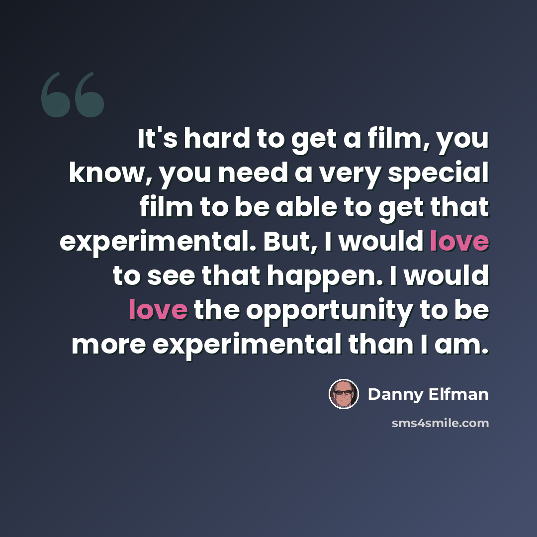 “It's hard to get a film, you know, you need a very special film to be able to get that experimental. But, I would love to see that happen. I would love the opportunity to be more experimental than I am.” quote by Danny Elfman