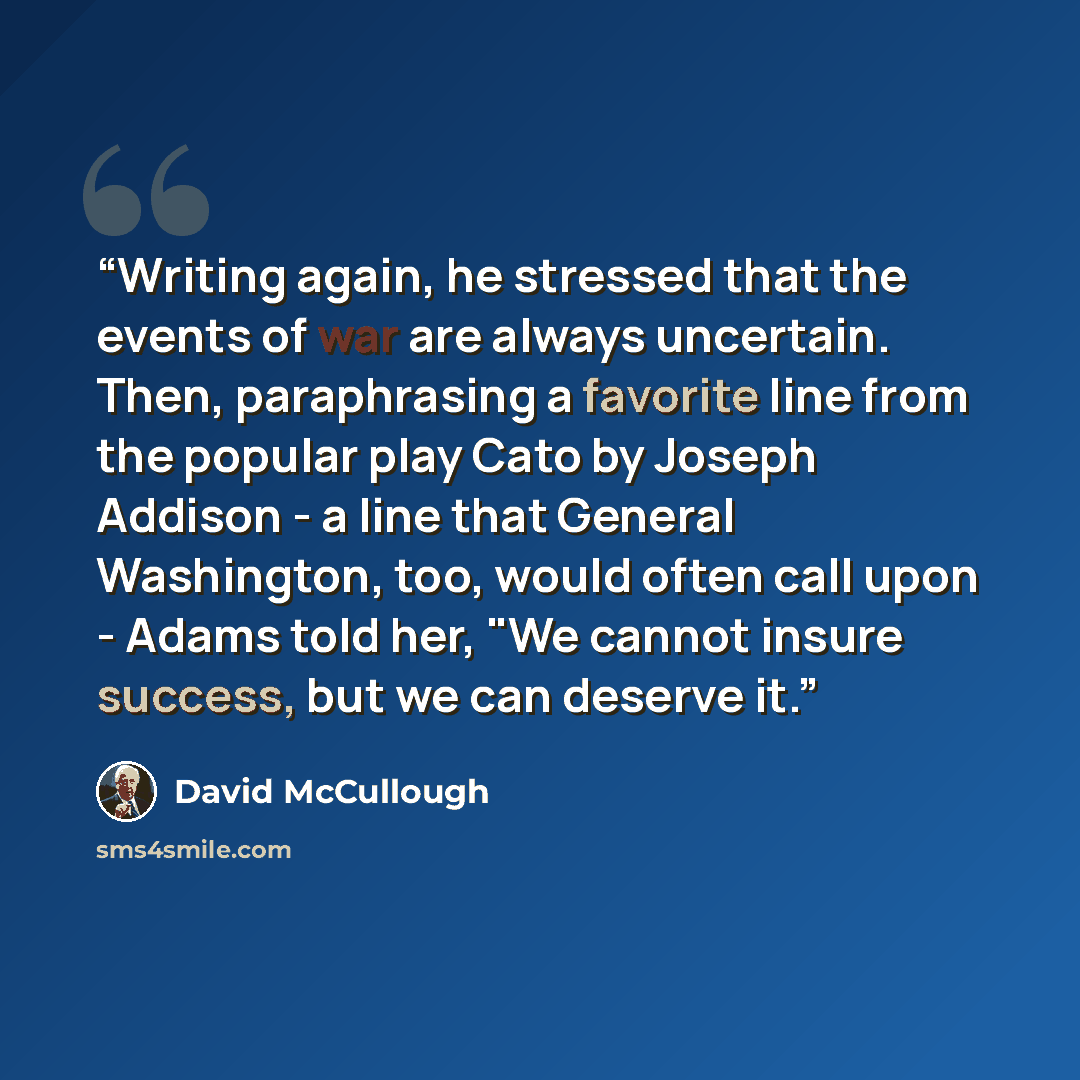 “Writing again, he stressed that the events of war are always uncertain. Then, paraphrasing a favorite line from the popular play Cato by Joseph Addison - a line that General Washington, too, would often call upon - Adams told her, "We cannot insure success, but we can deserve it.” quote by David McCullough