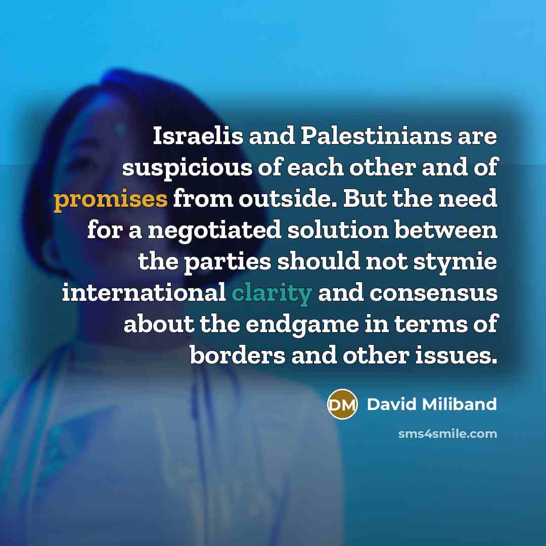 “Israelis and Palestinians are suspicious of each other and of promises from outside. But the need for a negotiated solution between the parties should not stymie international clarity and consensus about the endgame in terms of borders and other issues.” quote by David Miliband