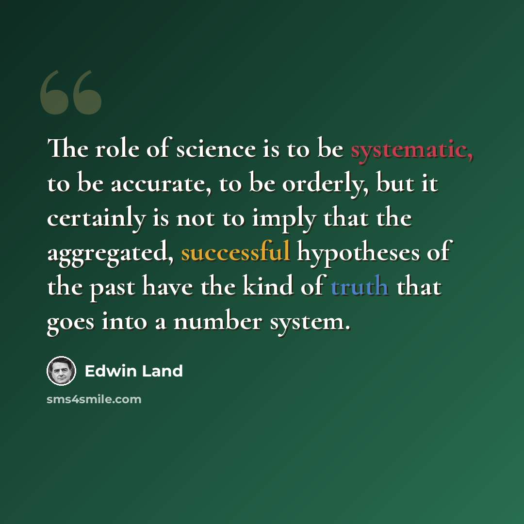 “The role of science is to be systematic, to be accurate, to be orderly, but it certainly is not to imply that the aggregated, successful hypotheses of the past have the kind of truth that goes into a number system.” quote by Edwin Land
