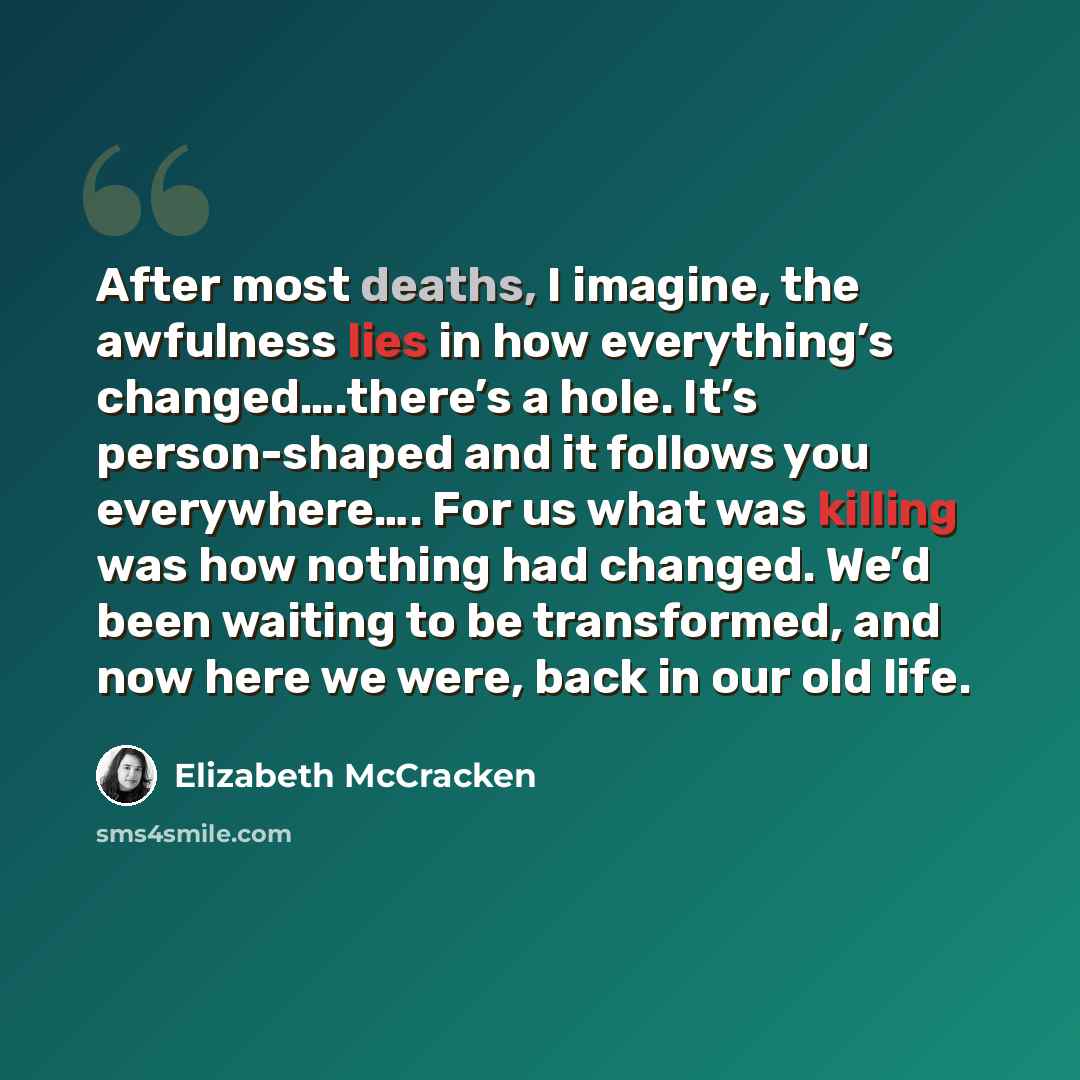 “After most deaths, I imagine, the awfulness lies in how everything’s changed….there’s a hole. It’s person-shaped and it follows you everywhere…. For us what was killing was how nothing had changed. We’d been waiting to be transformed, and now here we were, back in our old life.” quote by Elizabeth McCracken