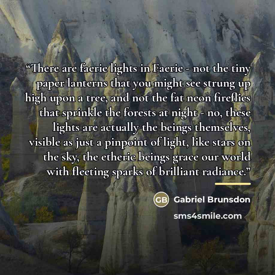“There are faerie lights in Faerie - not the tiny paper lanterns that you might see strung up high upon a tree, and not the fat neon fireflies that sprinkle the forests at night - no, these lights are actually the beings themselves, visible as just a pinpoint of light, like stars on the sky, the…” quote by Gabriel Brunsdon