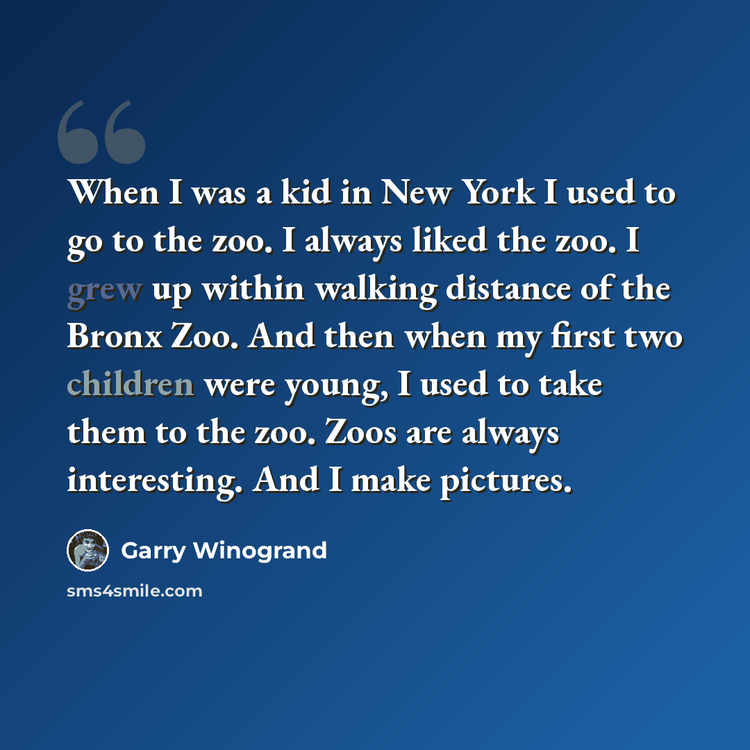“When I was a kid in New York I used to go to the zoo. I always liked the zoo. I grew up within walking distance of the Bronx Zoo. And then when my first two children were young, I used to take them to the zoo. Zoos are always interesting. And I make pictures.” quote by Garry Winogrand