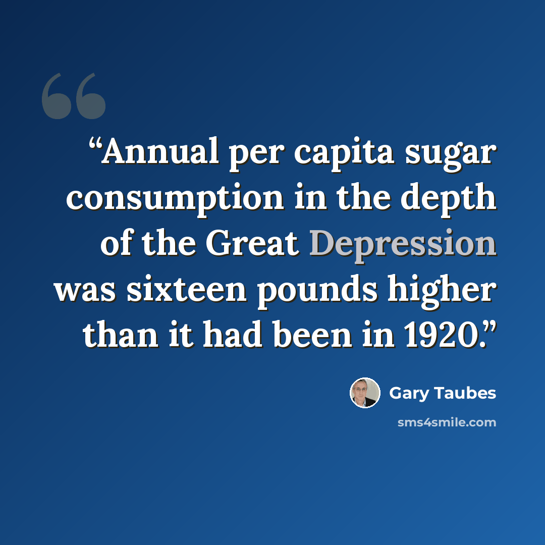 “Annual per capita sugar consumption in the depth of the Great Depression was sixteen pounds higher than it had been in 1920.” quote by Gary Taubes