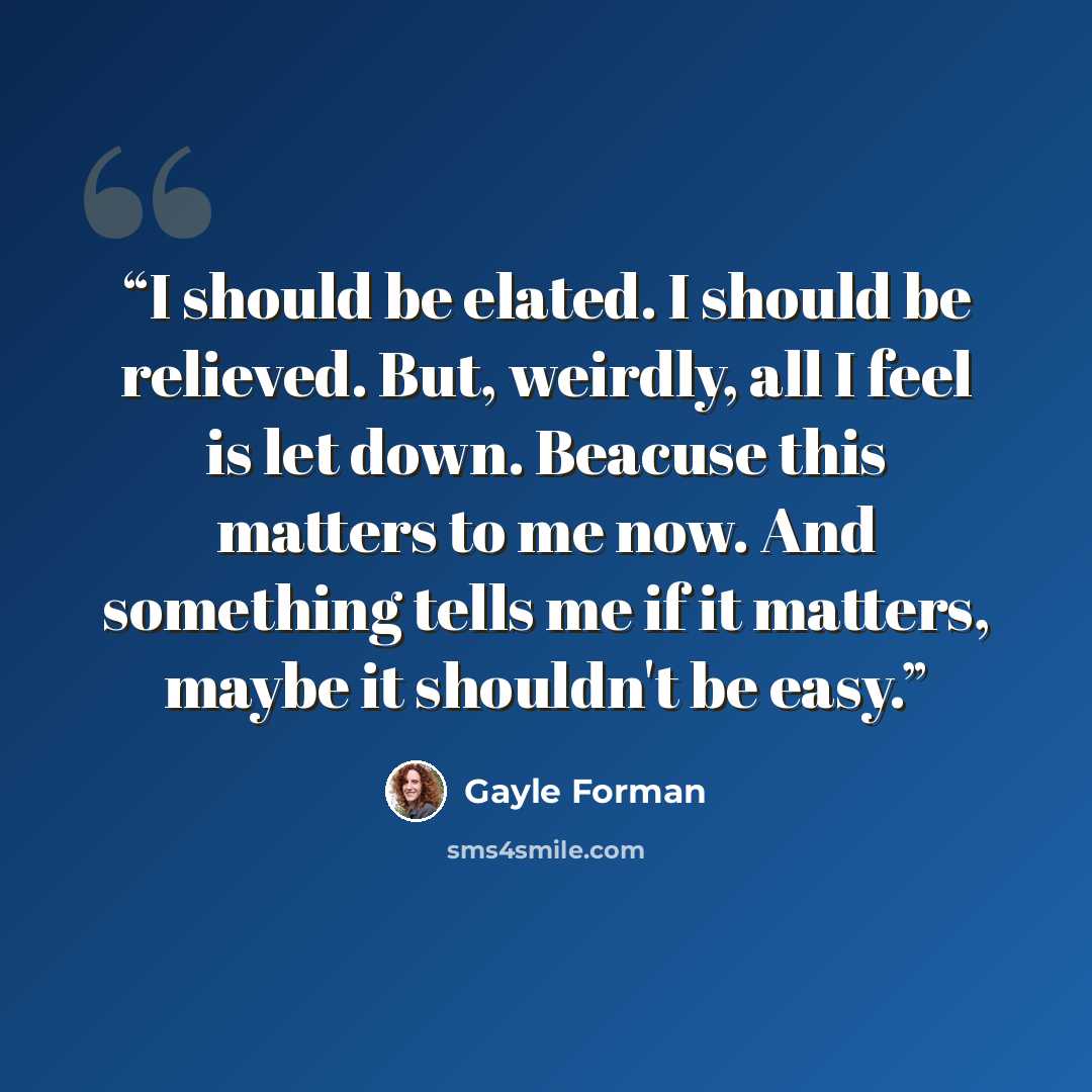 “I should be elated. I should be relieved. But, weirdly, all I feel is let down. Beacuse this matters to me now. And something tells me if it matters, maybe it shouldn't be easy.” quote by Gayle Forman
