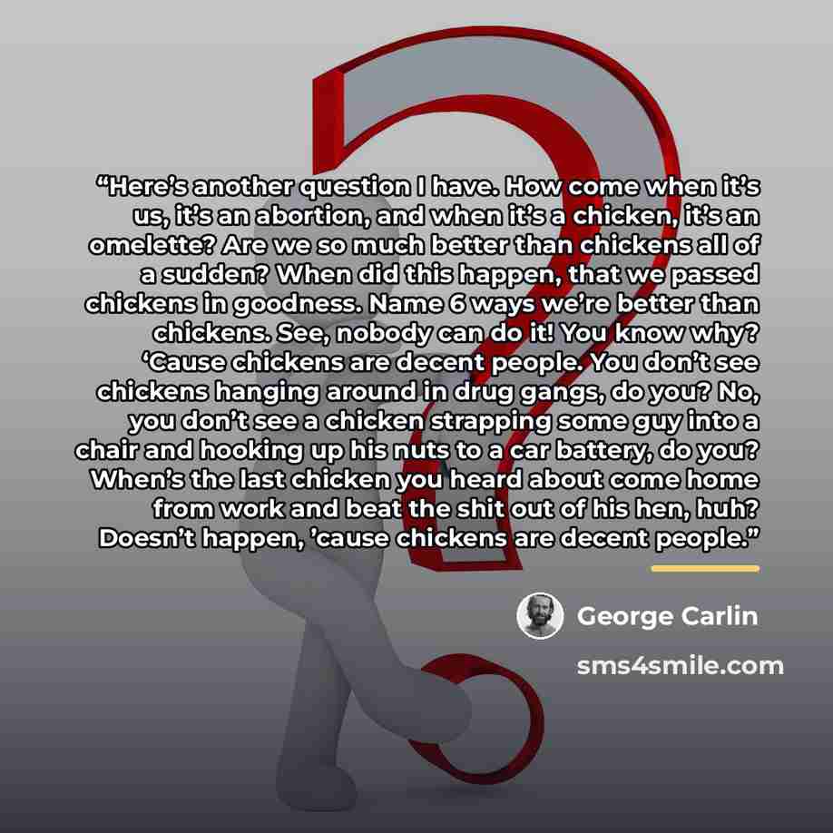 “Here’s another question I have. How come when it’s us, it’s an abortion, and when it’s a chicken, it’s an omelette? Are we so much better than chickens all of a sudden? When did this happen, that we passed chickens in goodness. Name 6 ways we’re better than chickens. See, nobody can do it! You…” quote by George Carlin