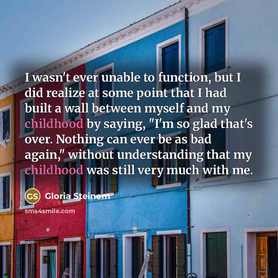 “I wasn't ever unable to function, but I did realize at some point that I had built a wall between myself and my childhood by saying, "I'm so glad that's over. Nothing can ever be as bad again," without understanding that my childhood was still very much with me.” quote by Gloria Steinem