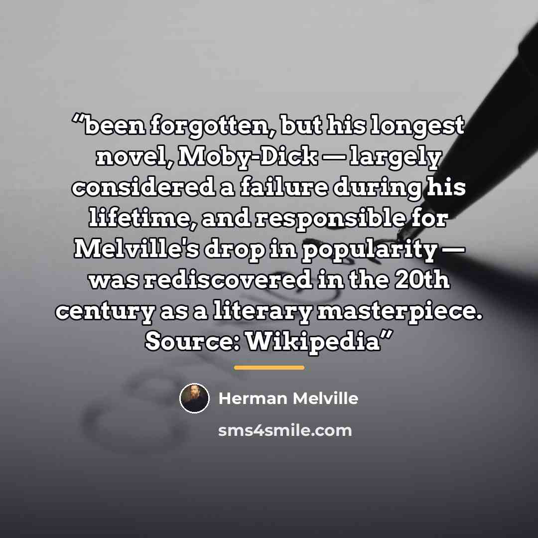“been forgotten, but his longest novel, Moby-Dick — largely considered a failure during his lifetime, and responsible for Melville's drop in popularity — was rediscovered in the 20th century as a literary masterpiece. Source: Wikipedia” quote by Herman Melville