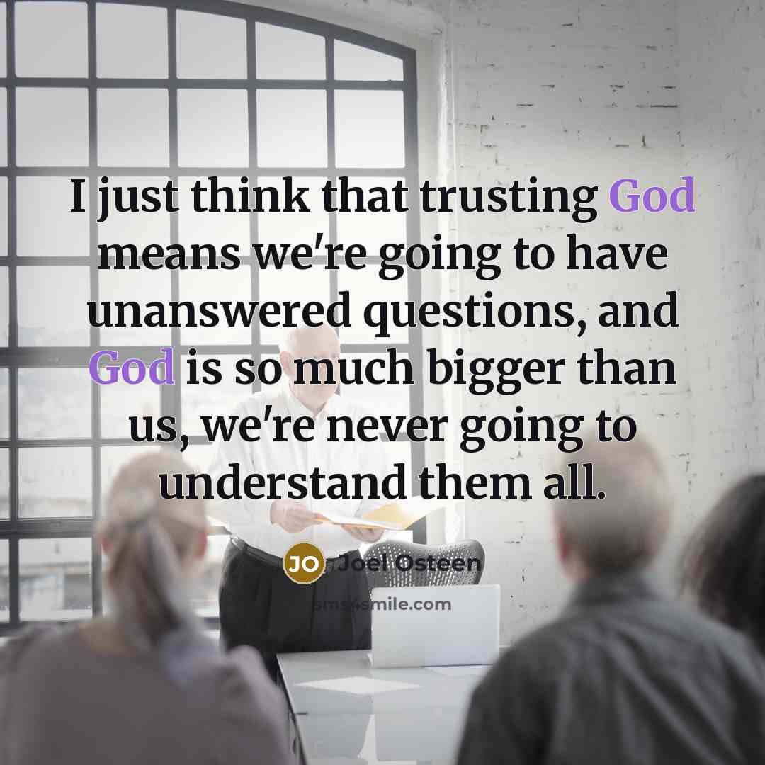 “I just think that trusting God means we're going to have unanswered questions, and God is so much bigger than us, we're never going to understand them all.” quote by Joel Osteen