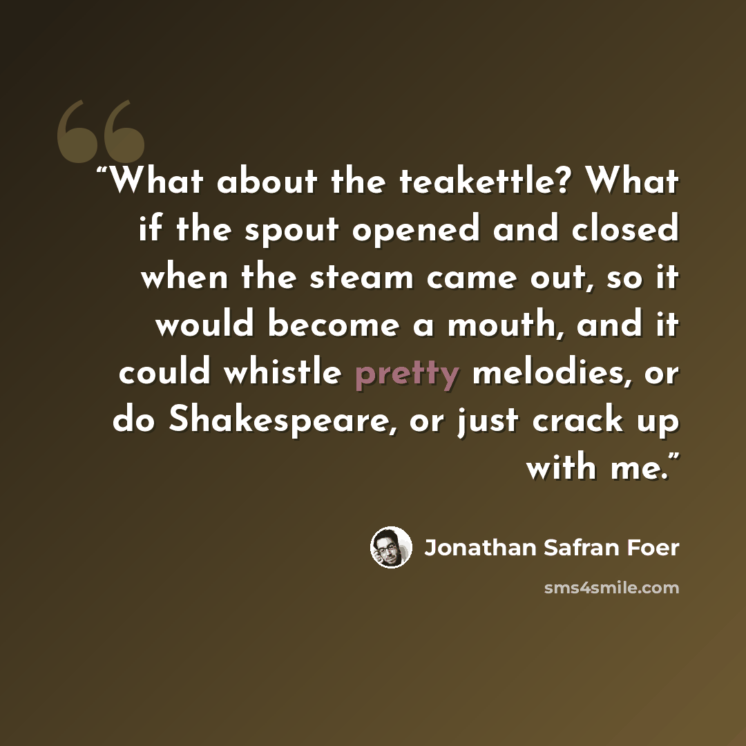 “What about the teakettle? What if the spout opened and closed when the steam came out, so it would become a mouth, and it could whistle pretty melodies, or do Shakespeare, or just crack up with me.” quote by Jonathan Safran Foer