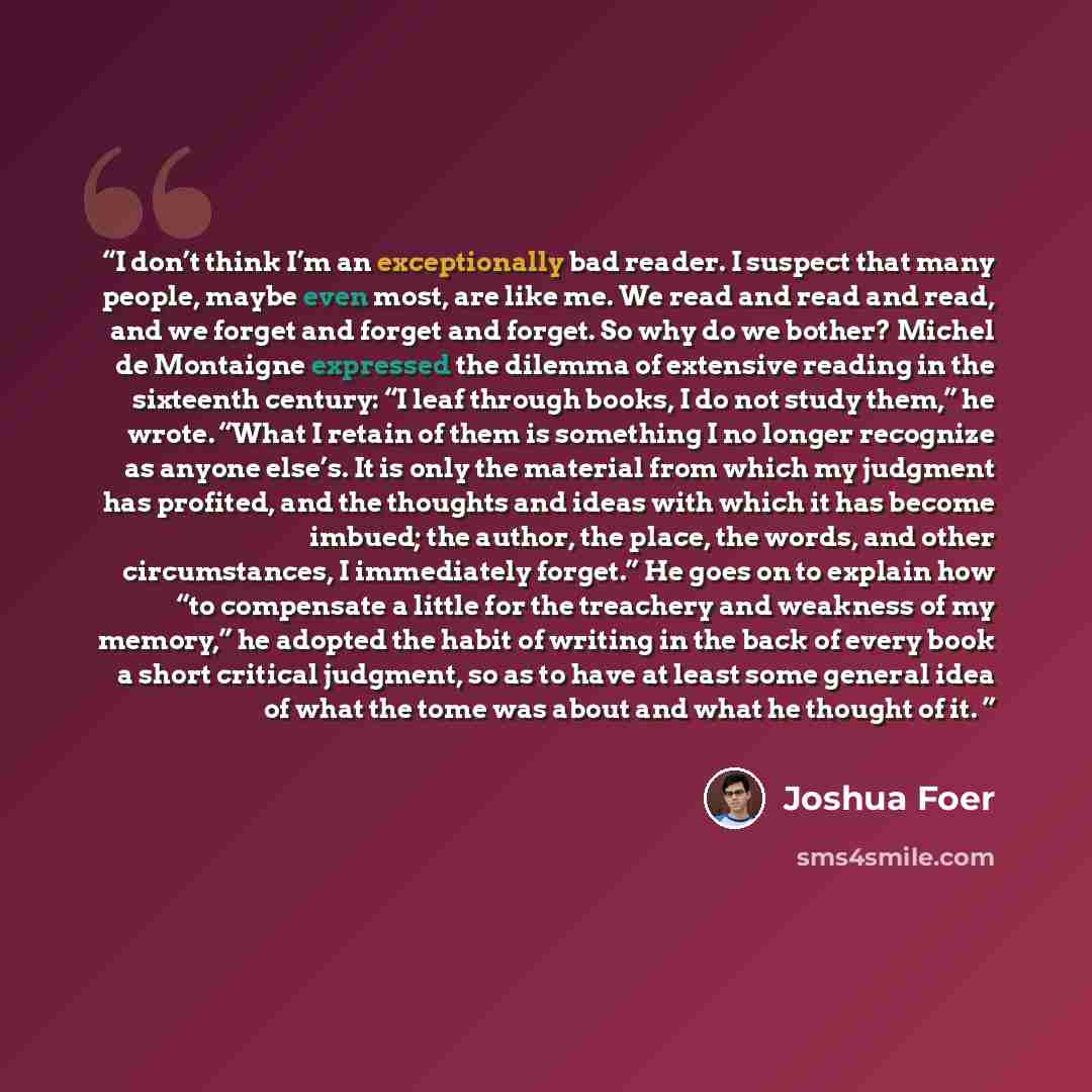 “I don’t think I’m an exceptionally bad reader. I suspect that many people, maybe even most, are like me. We read and read and read, and we forget and forget and forget. So why do we bother? Michel de Montaigne expressed the dilemma of extensive reading in the sixteenth century: “I leaf through…” quote by Joshua Foer