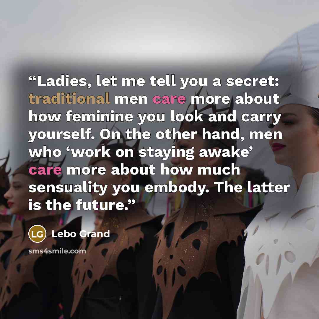 “Ladies, let me tell you a secret: traditional men care more about how feminine you look and carry yourself. On the other hand, men who ‘work on staying awake’ care more about how much sensuality you embody. The latter is the future.” quote by Lebo Grand