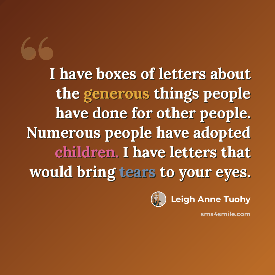 “I have boxes of letters about the generous things people have done for other people. Numerous people have adopted children. I have letters that would bring tears to your eyes.” quote by Leigh Anne Tuohy