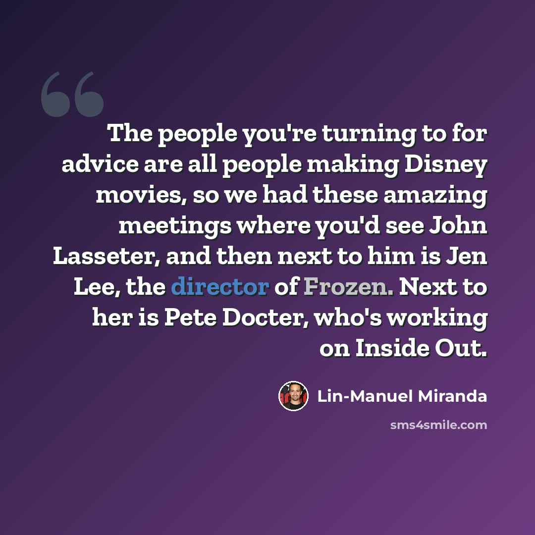 “The people you're turning to for advice are all people making Disney movies, so we had these amazing meetings where you'd see John Lasseter, and then next to him is Jen Lee, the director of Frozen. Next to her is Pete Docter, who's working on Inside Out.” quote by Lin-Manuel Miranda
