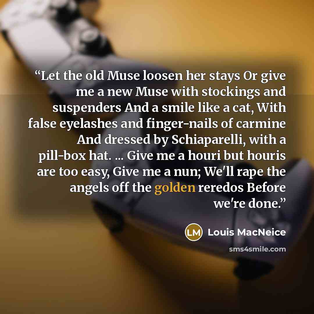 “Let the old Muse loosen her stays Or give me a new Muse with stockings and suspenders And a smile like a cat, With false eyelashes and finger-nails of carmine And dressed by Schiaparelli, with a pill-box hat. ... Give me a houri but houris are too easy, Give me a nun; We'll rape the angels off the…” quote by Louis MacNeice