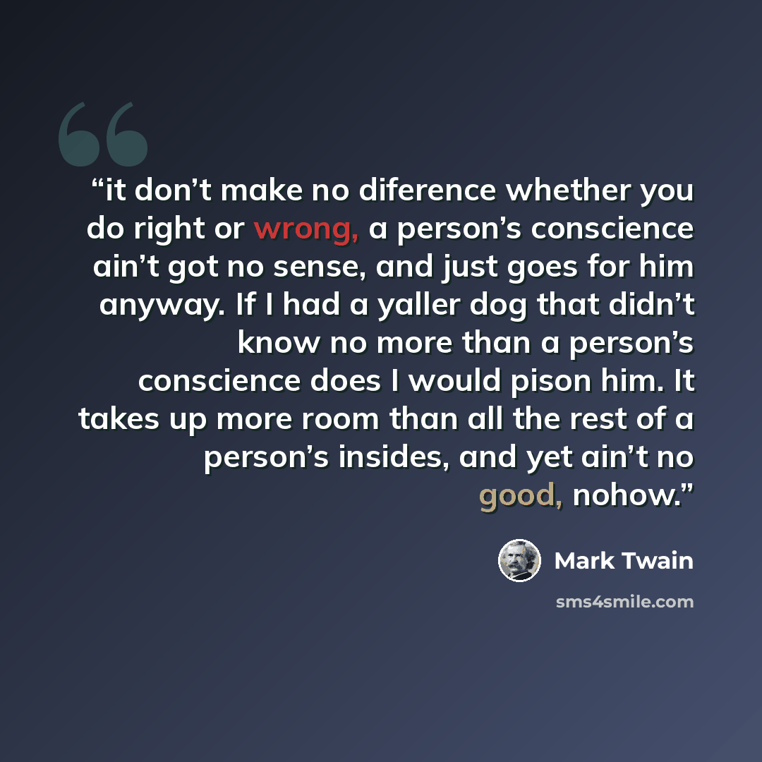 “it don’t make no diference whether you do right or wrong, a person’s conscience ain’t got no sense, and just goes for him anyway. If I had a yaller dog that didn’t know no more than a person’s conscience does I would pison him. It takes up more room than all the rest of a person’s insides, and yet…” quote by Mark Twain