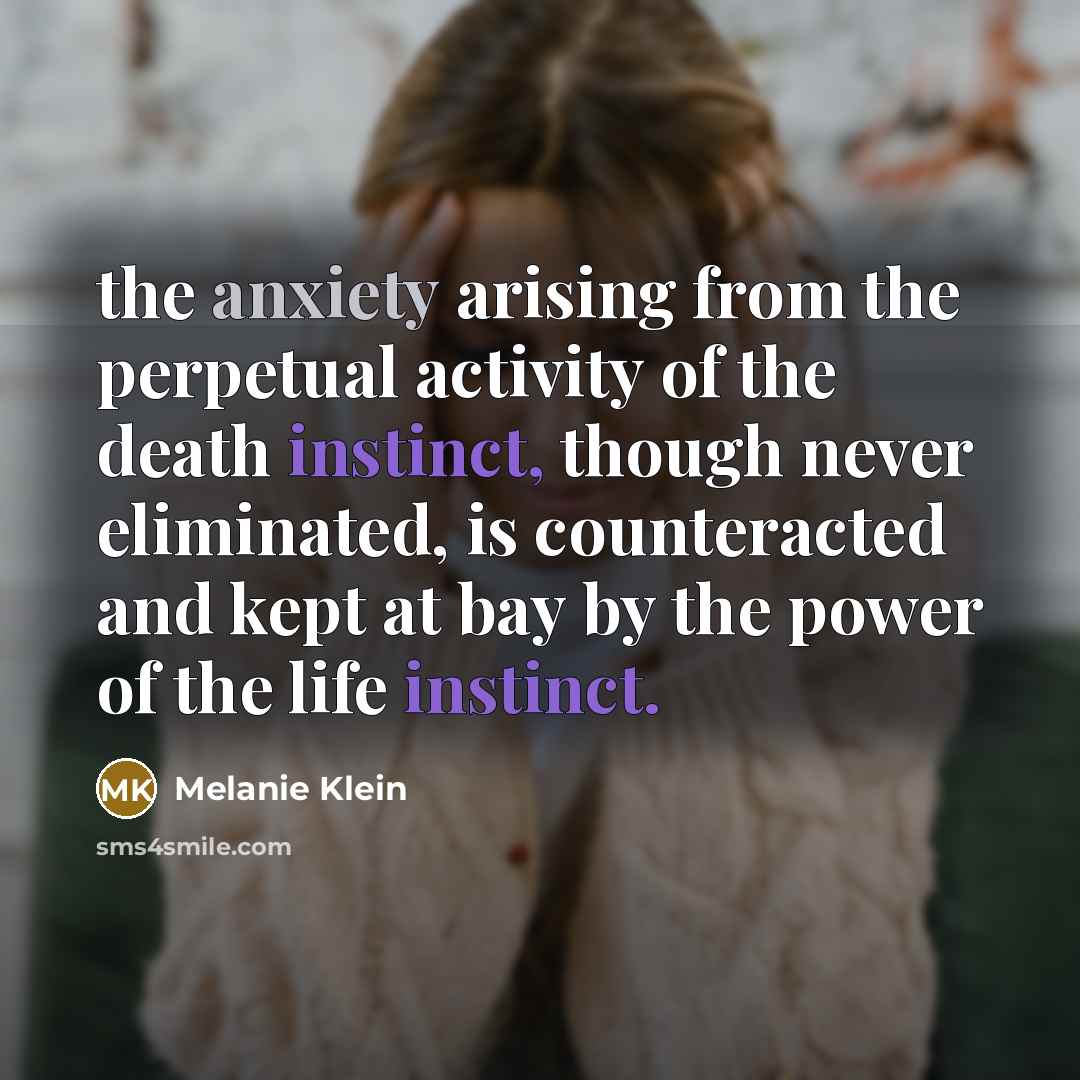 “the anxiety arising from the perpetual activity of the death instinct, though never eliminated, is counteracted and kept at bay by the power of the life instinct.” quote by Melanie Klein