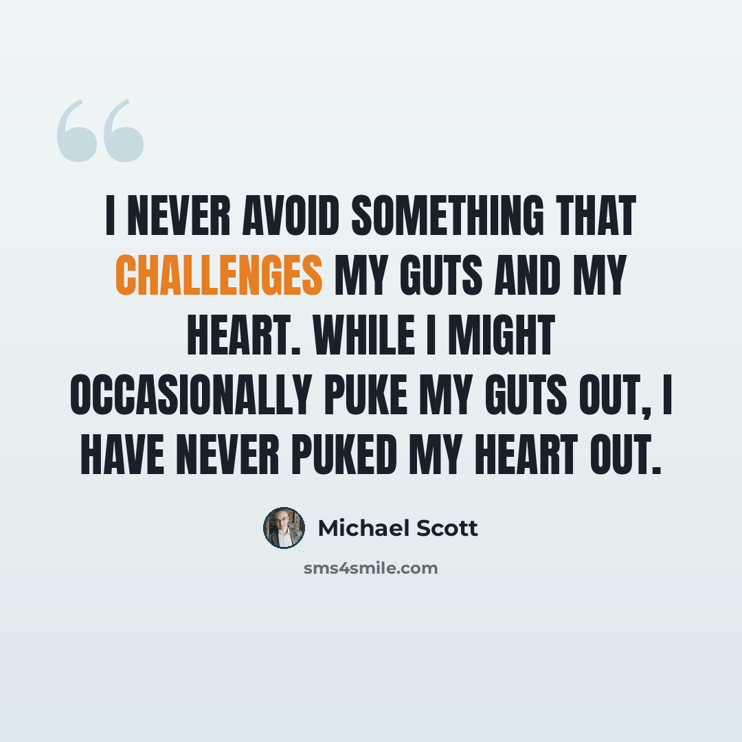 “I never avoid something that challenges my guts and my heart. While I might occasionally puke my guts out, I have never puked my heart out.” quote by Michael Scott