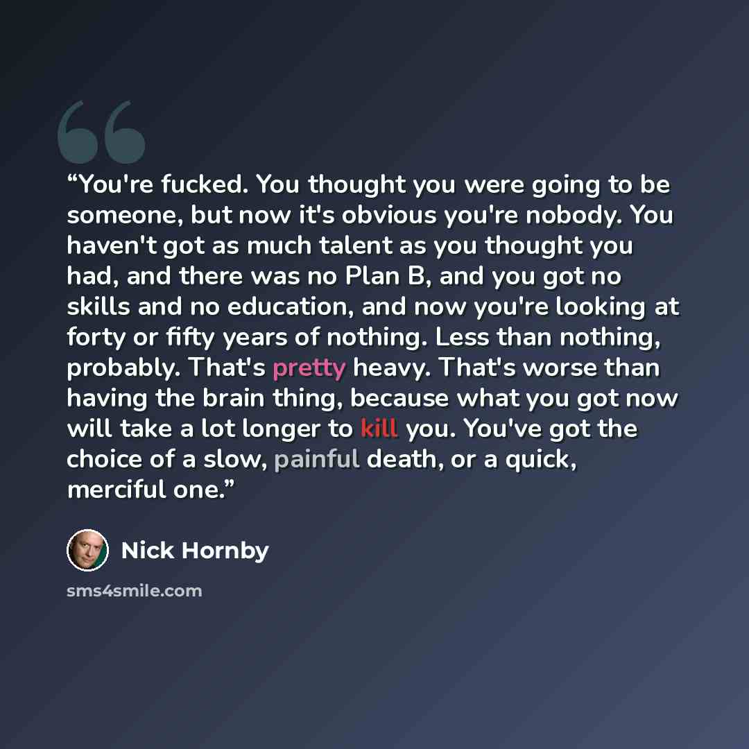 “You're fucked. You thought you were going to be someone, but now it's obvious you're nobody. You haven't got as much talent as you thought you had, and there was no Plan B, and you got no skills and no education, and now you're looking at forty or fifty years of nothing. Less than nothing…” quote by Nick Hornby