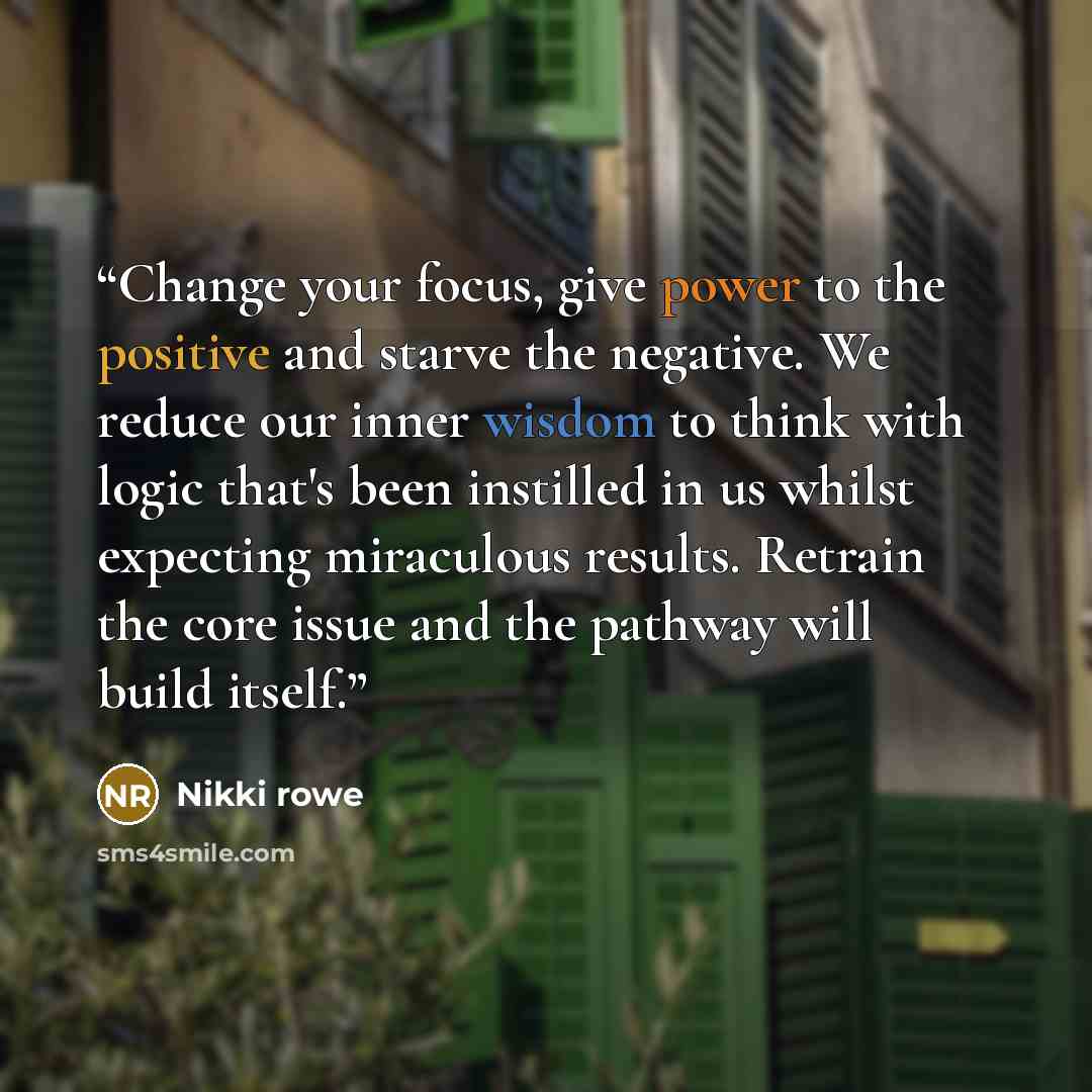 “Change your focus, give power to the positive and starve the negative. We reduce our inner wisdom to think with logic that's been instilled in us whilst expecting miraculous results. Retrain the core issue and the pathway will build itself.” quote by Nikki Rowe