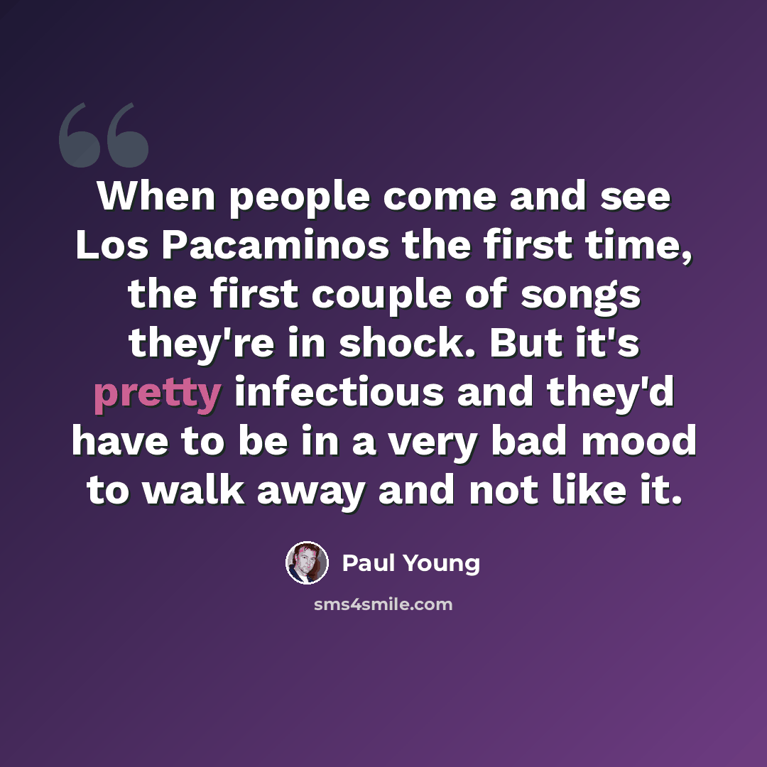 “When people come and see Los Pacaminos the first time, the first couple of songs they're in shock. But it's pretty infectious and they'd have to be in a very bad mood to walk away and not like it.” quote by Paul Young