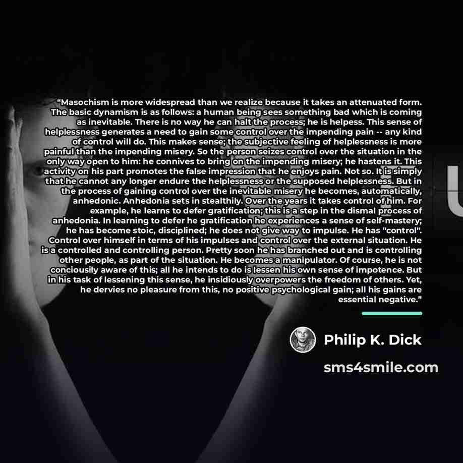“Masochism is more widespread than we realize because it takes an attenuated form. The basic dynamism is as follows: a human being sees something bad which is coming as inevitable. There is no way he can halt the process; he is helpess. This sense of helplessness generates a need to gain some…” quote by Philip K. Dick