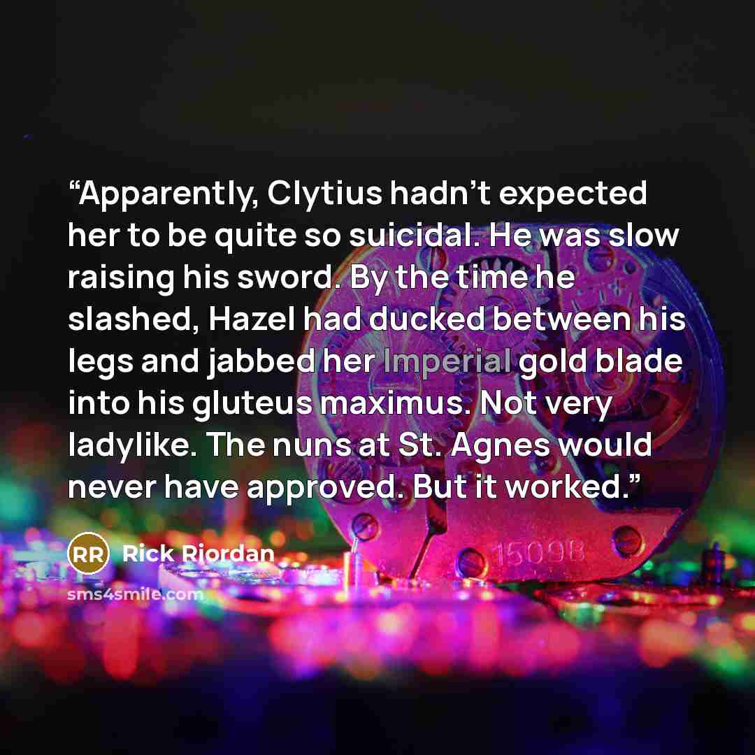 “Apparently, Clytius hadn’t expected her to be quite so suicidal. He was slow raising his sword. By the time he slashed, Hazel had ducked between his legs and jabbed her Imperial gold blade into his gluteus maximus. Not very ladylike. The nuns at St. Agnes would never have approved. But it worked.” quote by Rick Riordan