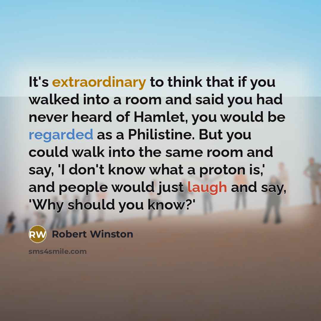 “It's extraordinary to think that if you walked into a room and said you had never heard of Hamlet, you would be regarded as a Philistine. But you could walk into the same room and say, 'I don't know what a proton is,' and people would just laugh and say, 'Why should you know?'” quote by Robert Winston