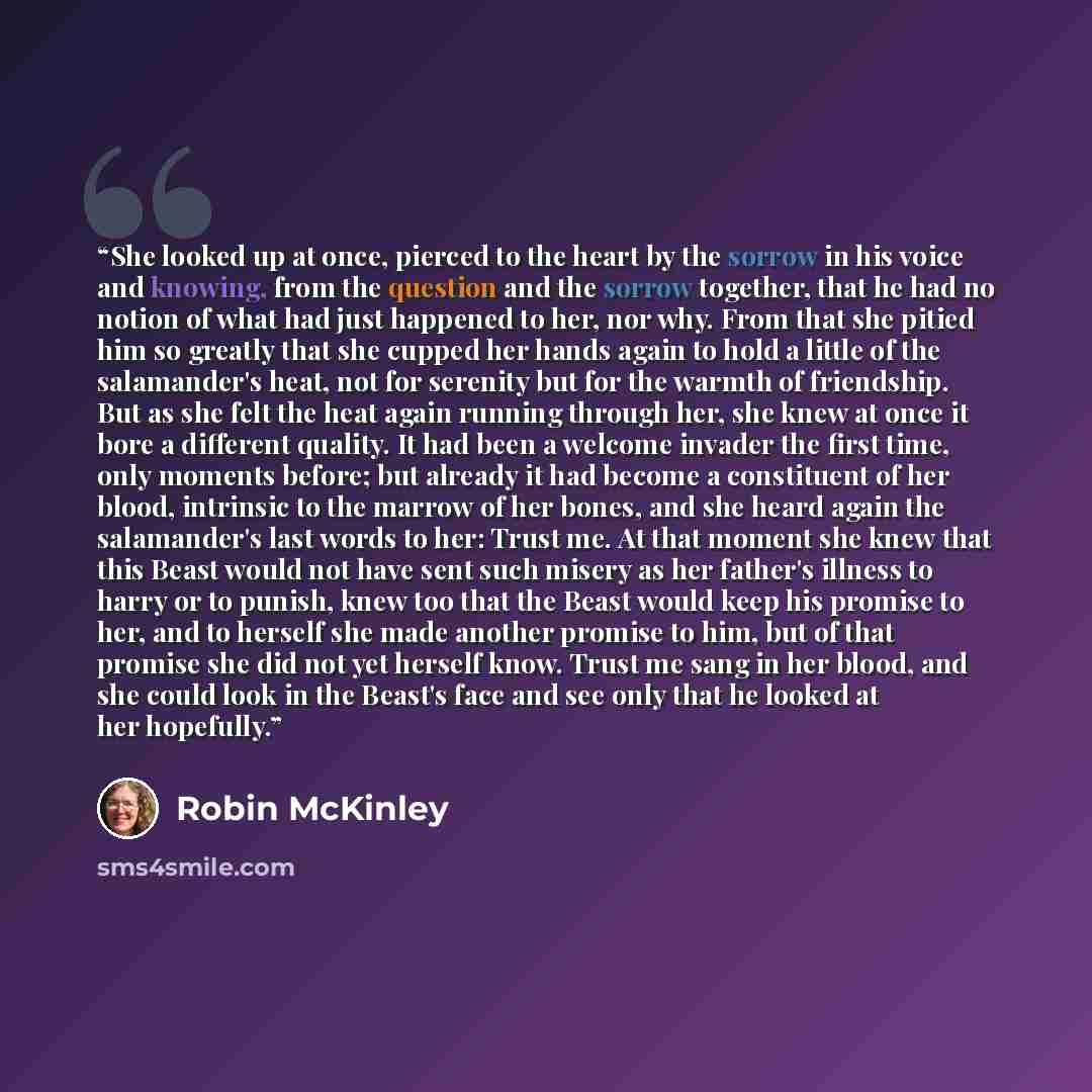 “She looked up at once, pierced to the heart by the sorrow in his voice and knowing, from the question and the sorrow together, that he had no notion of what had just happened to her, nor why. From that she pitied him so greatly that she cupped her hands again to hold a little of the salamander's…” quote by Robin McKinley