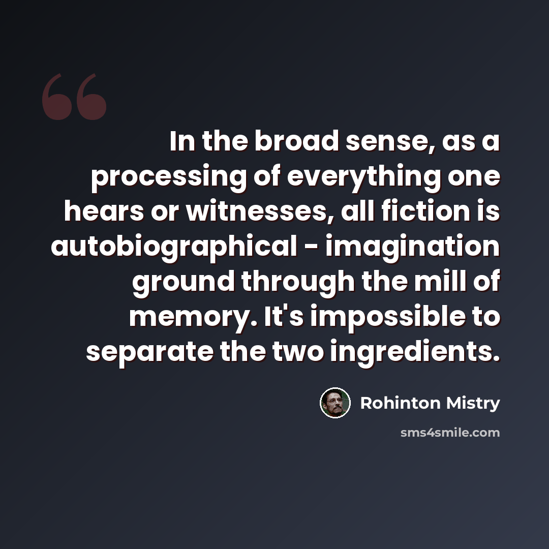 “In the broad sense, as a processing of everything one hears or witnesses, all fiction is autobiographical - imagination ground through the mill of memory. It's impossible to separate the two ingredients.” quote by Rohinton Mistry