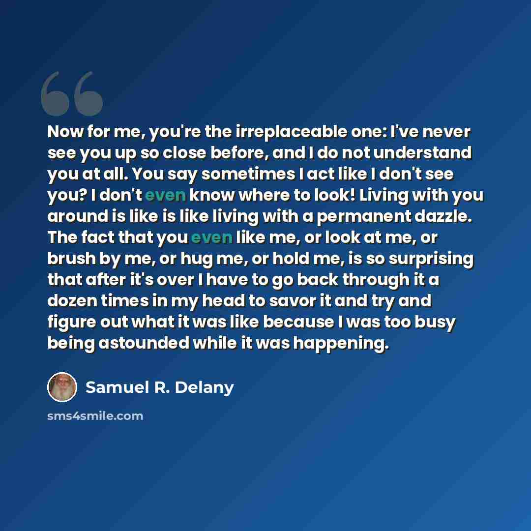 “Now for me, you're the irreplaceable one: I've never see you up so close before, and I do not understand you at all. You say sometimes I act like I don't see you? I don't even know where to look! Living with you around is like is like living with a permanent dazzle. The fact that you even like me…” quote by Samuel R. Delany