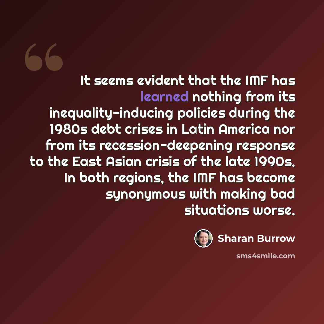 “It seems evident that the IMF has learned nothing from its inequality-inducing policies during the 1980s debt crises in Latin America nor from its recession-deepening response to the East Asian crisis of the late 1990s. In both regions, the IMF has become synonymous with making bad situations worse.” quote by Sharan Burrow