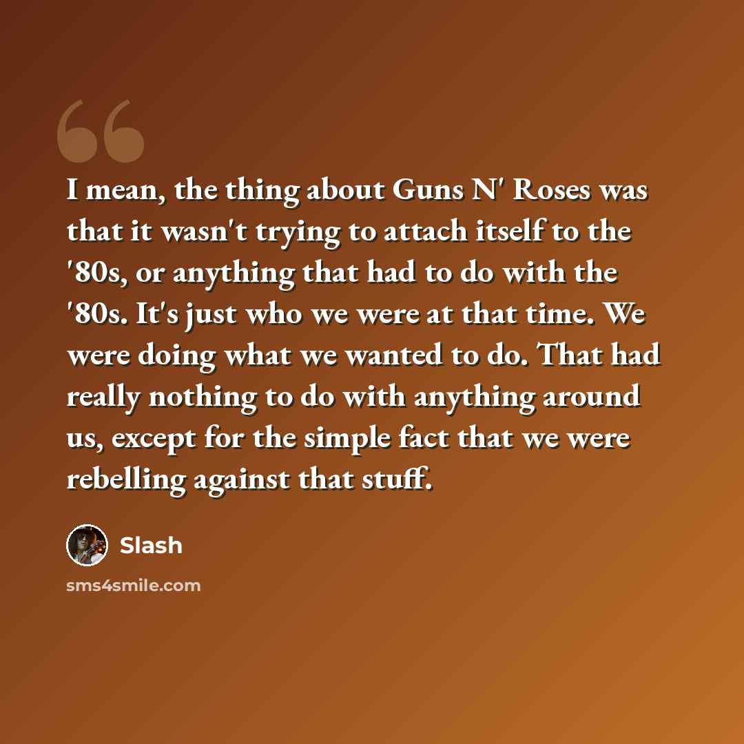 “I mean, the thing about Guns N' Roses was that it wasn't trying to attach itself to the '80s, or anything that had to do with the '80s. It's just who we were at that time. We were doing what we wanted to do. That had really nothing to do with anything around us, except for the simple fact that we…” quote by Slash