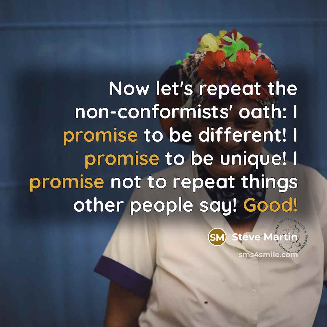 “Now let's repeat the non-conformists' oath: I promise to be different! I promise to be unique! I promise not to repeat things other people say! Good!” quote by Steve Martin