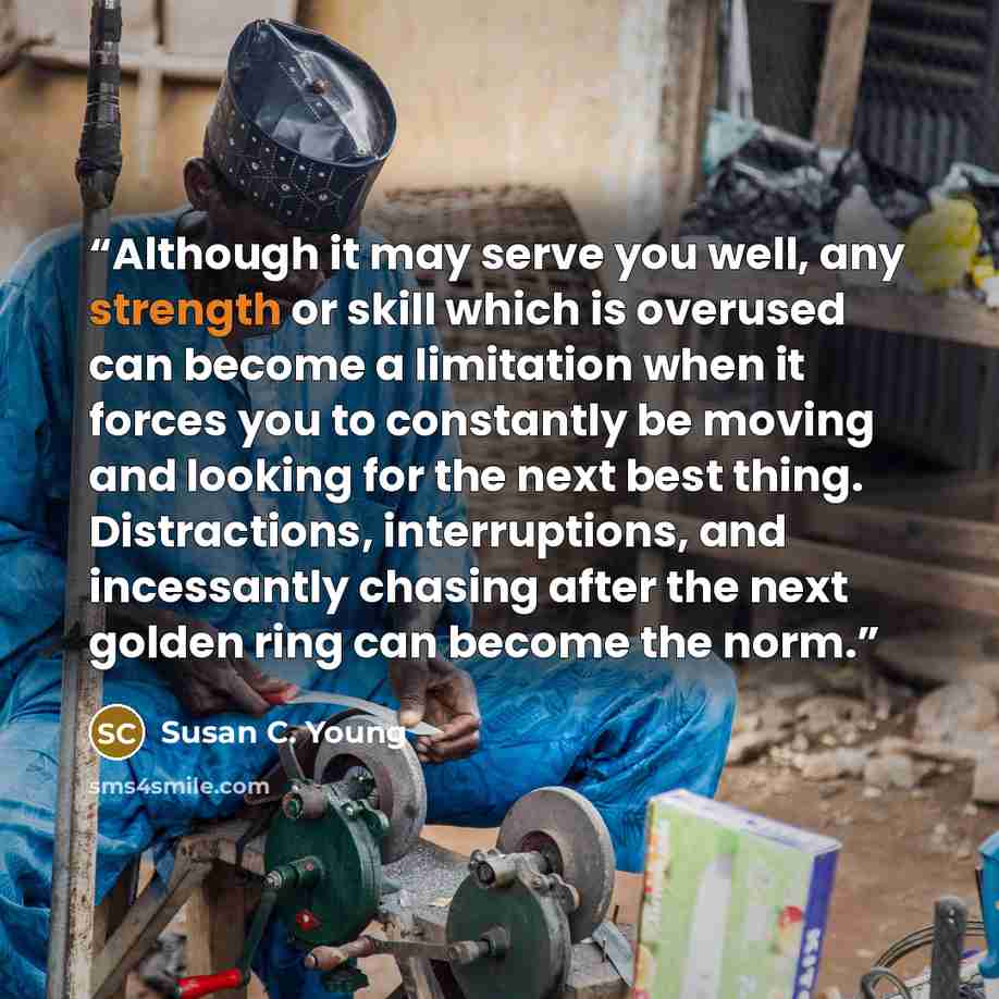 “Although it may serve you well, any strength or skill which is overused can become a limitation when it forces you to constantly be moving and looking for the next best thing. Distractions, interruptions, and incessantly chasing after the next golden ring can become the norm.” quote by Susan C. Young