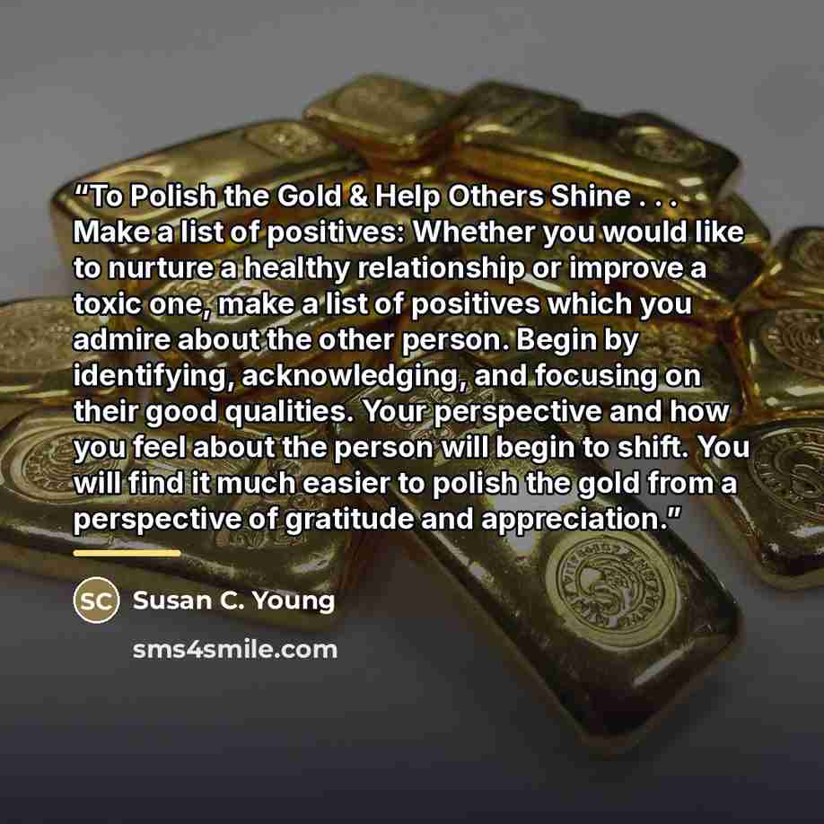 “To Polish the Gold & Help Others Shine . . . Make a list of positives: Whether you would like to nurture a healthy relationship or improve a toxic one, make a list of positives which you admire about the other person. Begin by identifying, acknowledging, and focusing on their good qualities. Your…” quote by Susan C. Young