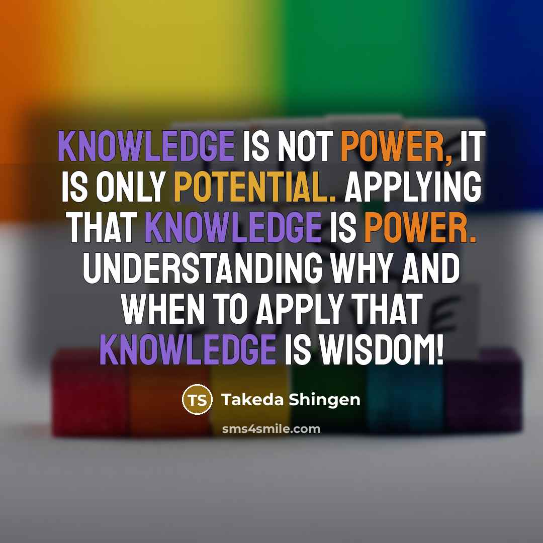 “Knowledge is not power, it is only potential. Applying that knowledge is power. Understanding why and when to apply that knowledge is wisdom!” quote by Takeda Shingen