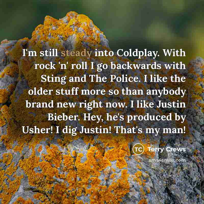 “I'm still steady into Coldplay. With rock 'n' roll I go backwards with Sting and The Police. I like the older stuff more so than anybody brand new right now. I like Justin Bieber. Hey, he's produced by Usher! I dig Justin! That's my man!” quote by Terry Crews