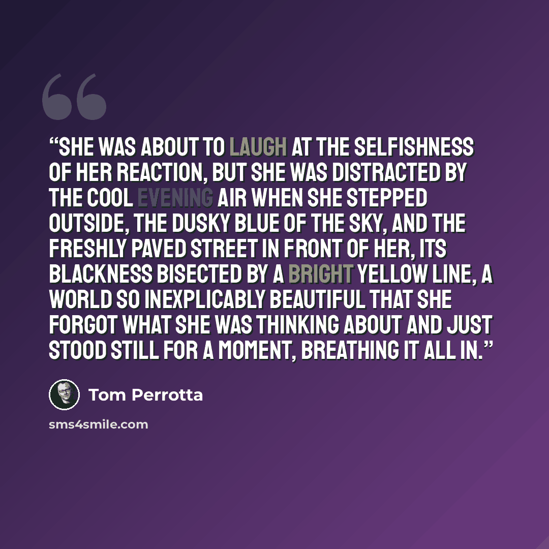 “She was about to laugh at the selfishness of her reaction, but she was distracted by the cool evening air when she stepped outside, the dusky blue of the sky, and the freshly paved street in front of her, its blackness bisected by a bright yellow line, a world so inexplicably beautiful that she…” quote by Tom Perrotta