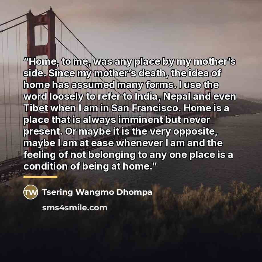 “Home, to me, was any place by my mother’s side. Since my mother’s death, the idea of home has assumed many forms. I use the word loosely to refer to India, Nepal and even Tibet when I am in San Francisco. Home is a place that is always imminent but never present. Or maybe it is the very opposite…” quote by Tsering Wangmo Dhompa