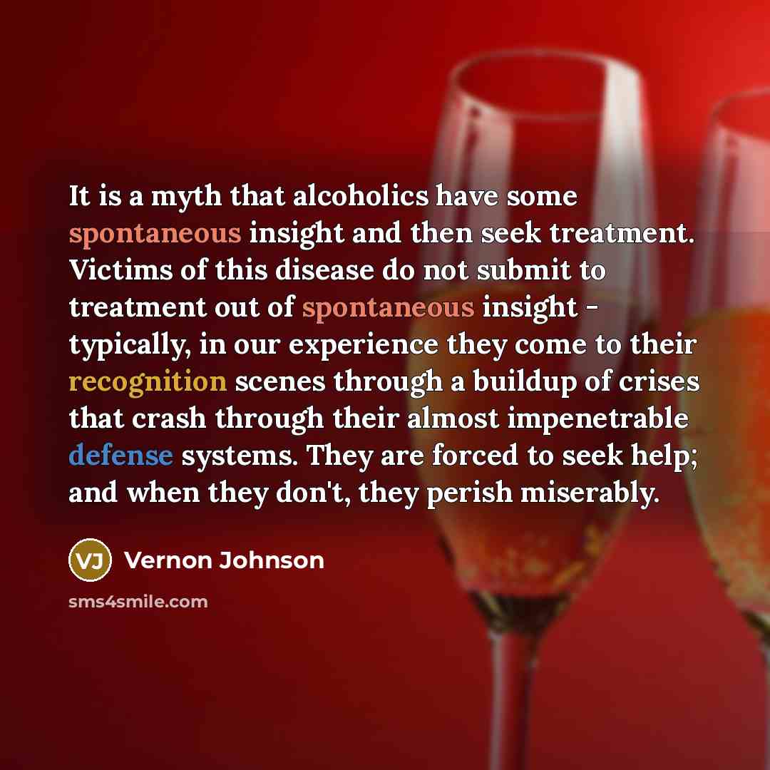 “It is a myth that alcoholics have some spontaneous insight and then seek treatment. Victims of this disease do not submit to treatment out of spontaneous insight - typically, in our experience they come to their recognition scenes through a buildup of crises that crash through their almost…” quote by Vernon Johnson