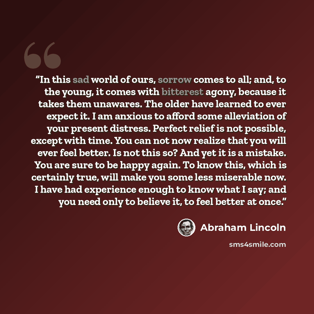 “In this sad world of ours, sorrow comes to all; and, to the young, it comes with bitterest agony, because it takes them unawares. The older have learned to ever expect it. I am anxious to afford some alleviation of your present distress. Perfect relief is not possible, except with time. You can…” quote by Abraham Lincoln