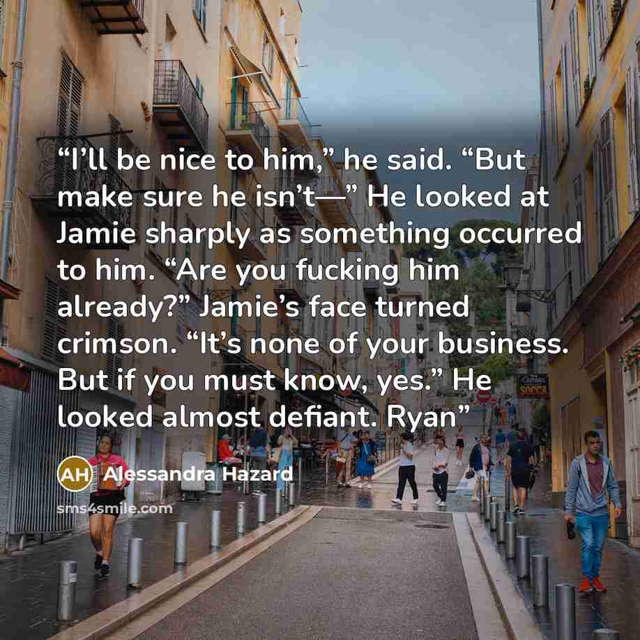 “I’ll be nice to him,” he said. “But make sure he isn’t—” He looked at Jamie sharply as something occurred to him. “Are you fucking him already?” Jamie’s face turned crimson. “It’s none of your business. But if you must know, yes.” He looked almost defiant. Ryan” quote by Alessandra Hazard