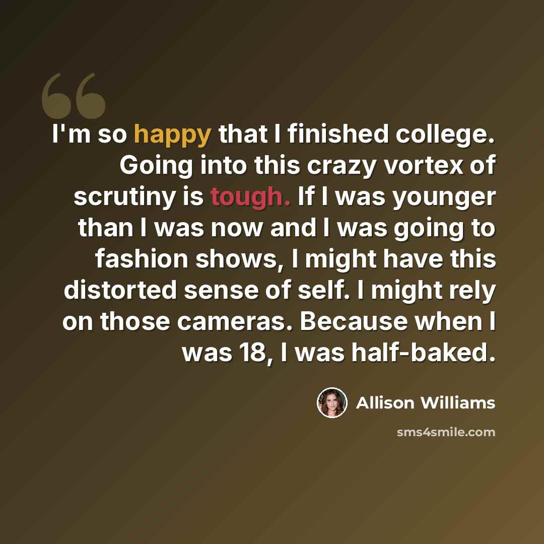 “I'm so happy that I finished college. Going into this crazy vortex of scrutiny is tough. If I was younger than I was now and I was going to fashion shows, I might have this distorted sense of self. I might rely on those cameras. Because when I was 18, I was half-baked.” quote by Allison Williams