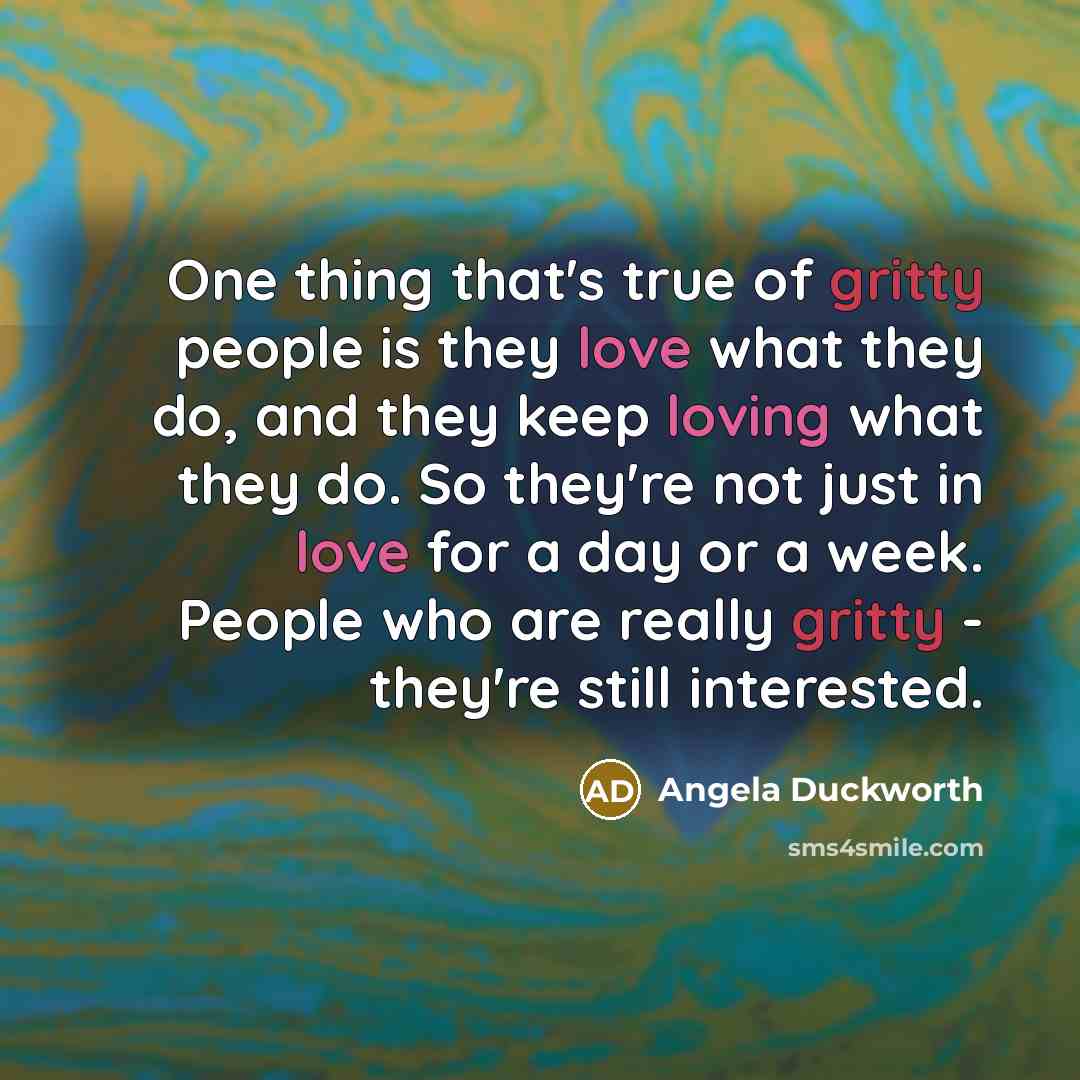 “One thing that's true of gritty people is they love what they do, and they keep loving what they do. So they're not just in love for a day or a week. People who are really gritty - they're still interested.” quote by Angela Duckworth