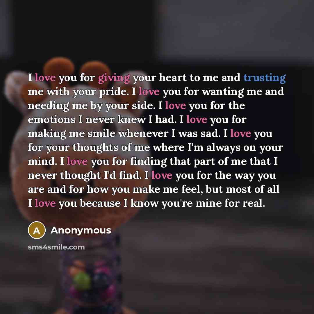 “I love you for giving your heart to me and trusting me with your pride. I love you for wanting me and needing me by your side. I love you for the emotions I never knew I had. I love you for making me smile whenever I was sad. I love you for your thoughts of me where I'm always on your mind. I love…” quote by Anonymous