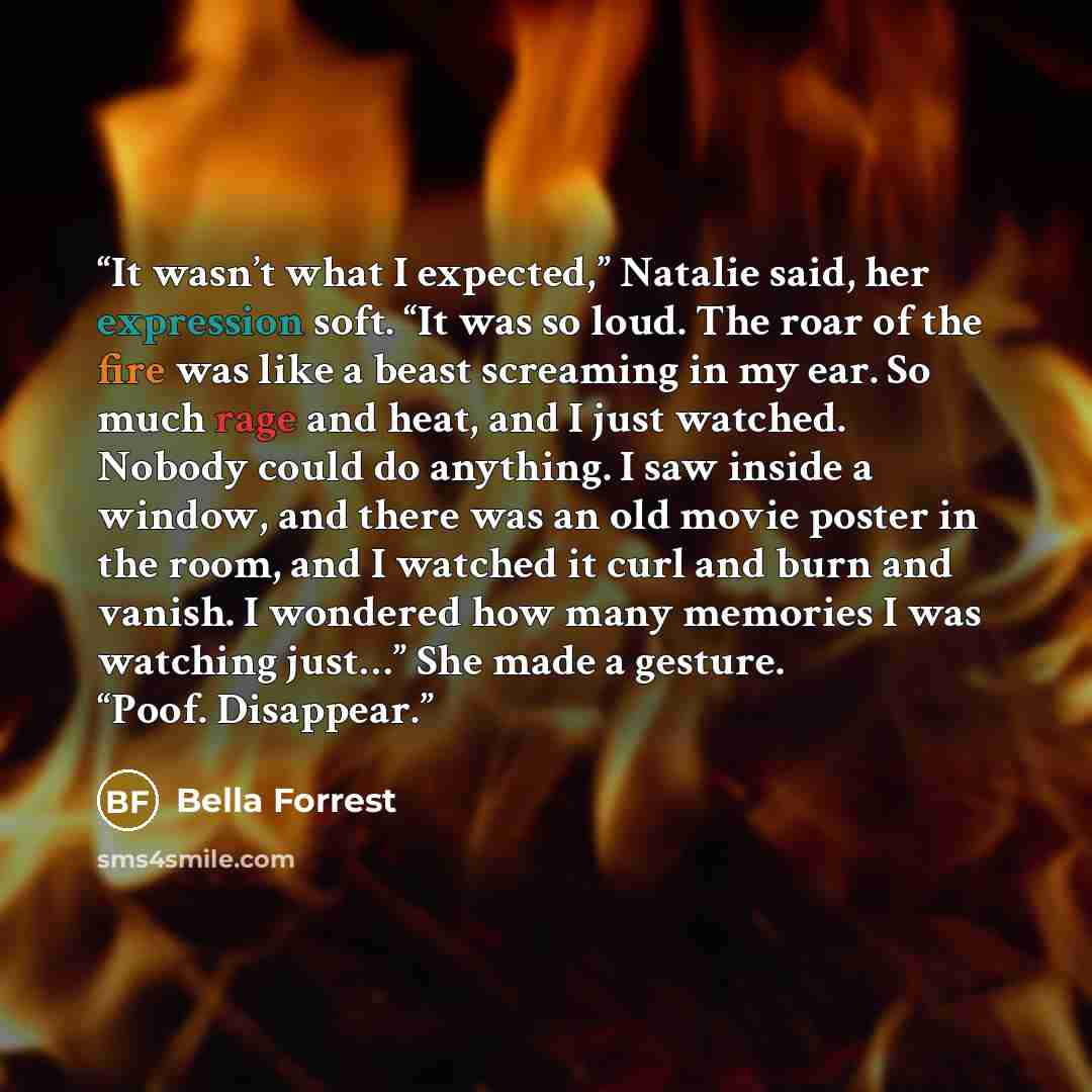 “It wasn’t what I expected,” Natalie said, her expression soft. “It was so loud. The roar of the fire was like a beast screaming in my ear. So much rage and heat, and I just watched. Nobody could do anything. I saw inside a window, and there was an old movie poster in the room, and I watched it…” quote by Bella Forrest