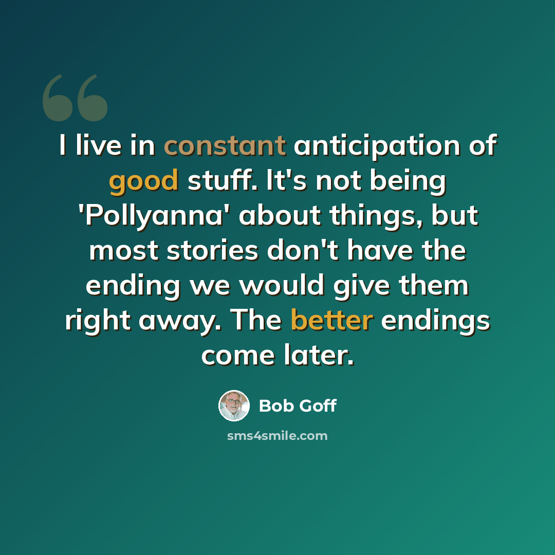 “I live in constant anticipation of good stuff. It's not being 'Pollyanna' about things, but most stories don't have the ending we would give them right away. The better endings come later.” quote by Bob Goff